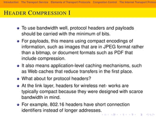 Introduction The Transport Service Elements of Transport Protocols Congestion Control The Internet Transport Protocols: HEADER COMPRESSION I 
To use bandwidth well, protocol headers and payloads 
should be carried with the minimum of bits. 
For payloads, this means using compact encodings of 
information, such as images that are in JPEG format rather 
than a bitmap, or document formats such as PDF that 
include compression. 
It also means application-level caching mechanisms, such 
as Web caches that reduce transfers in the first place. 
What about for protocol headers? 
At the link layer, headers for wireless net- works are 
typically compact because they were designed with scarce 
bandwidth in mind. 
For example, 802.16 headers have short connection 
identifiers instead of longer addresses. 
 