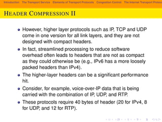 Introduction The Transport Service Elements of Transport Protocols Congestion Control The Internet Transport Protocols: HEADER COMPRESSION II 
However, higher layer protocols such as IP, TCP and UDP 
come in one version for all link layers, and they are not 
designed with compact headers. 
In fact, streamlined processing to reduce software 
overhead often leads to headers that are not as compact 
as they could otherwise be (e.g., IPv6 has a more loosely 
packed headers than IPv4). 
The higher-layer headers can be a significant performance 
hit. 
Consider, for example, voice-over-IP data that is being 
carried with the combination of IP, UDP, and RTP. 
These protocols require 40 bytes of header (20 for IPv4, 8 
for UDP, and 12 for RTP). 
 