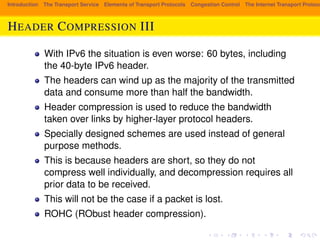 Introduction The Transport Service Elements of Transport Protocols Congestion Control The Internet Transport Protocols: HEADER COMPRESSION III 
With IPv6 the situation is even worse: 60 bytes, including 
the 40-byte IPv6 header. 
The headers can wind up as the majority of the transmitted 
data and consume more than half the bandwidth. 
Header compression is used to reduce the bandwidth 
taken over links by higher-layer protocol headers. 
Specially designed schemes are used instead of general 
purpose methods. 
This is because headers are short, so they do not 
compress well individually, and decompression requires all 
prior data to be received. 
This will not be the case if a packet is lost. 
ROHC (RObust header compression). 
 