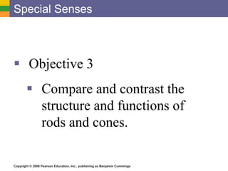 Copyright © 2006 Pearson Education, Inc., publishing as Benjamin Cummings
Special Senses
 Objective 3
 Compare and contrast the
structure and functions of
rods and cones.
 