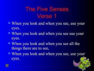 The Five Senses Verse 1 When you look and when you see, use your eyes.  When you look and when you see use your eyes. When you look and when you see all the things there are to see, When you look and when you see, use your eyes. 