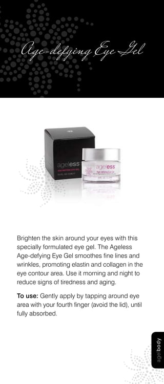 Age-defying Eye Gel




Brighten the skin around your eyes with this
specially formulated eye gel. The Ageless
Age-defying Eye Gel smoothes fine lines and
wrinkles, promoting elastin and collagen in the
eye contour area. Use it morning and night to
reduce signs of tiredness and aging.

To use: Gently apply by tapping around eye
area with your fourth finger (avoid the lid), until
fully absorbed.
                                                      age l b od y
 
