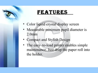 fEaturEs
• Color liquid crystal display screen
• Measurable minimum pupil diameter is
2.0mm
• Compact and Stylish Design
• The easy–to-load printer enables simple
maintenance. Just drop the paper roll into
the holder.
 