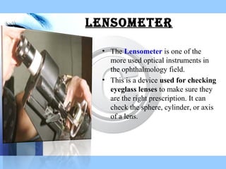 • The Lensometer is one of the
more used optical instruments in
the ophthalmology field.
• This is a device used for checking
eyeglass lenses to make sure they
are the right prescription. It can
check the sphere, cylinder, or axis
of a lens.
Lensometer
 