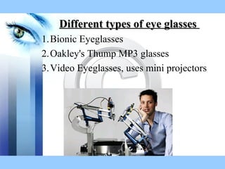 Different types of eye glassesDifferent types of eye glasses
1.Bionic Eyeglasses
2.Oakley's Thump MP3 glasses
3.Video Eyeglasses, uses mini projectors
 