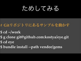 ためしてみる
# Gitリポジトリにあるサンプルを動かす!
$ cd ~/work!
$ g clone git@github.com:kostya/eye.git!
$ cd eye!
$ bundle install --path vendor/gems

 