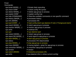 $ eye
Commands:
eye break MASK[,...]
eye check CONF
eye delete MASK[,...]
eye explain CONF
eye help [COMMAND]
eye history [MASK,...]
eye info [MASK]
eye load [CONF, ...]
eye match MASK[,...]
eye monitor MASK[,...]
eye oinfo
eye quit
eye restart MASK[,...]
eye signal SIG MASK[,...]
eye start MASK[,...]
eye status
eye stop MASK[,...]
eye trace [MASK]
eye unmonitor MASK[,...]
eye version
eye watch [MASK]
eye xinfo

# break chain executing
# check conﬁg ﬁle syntax
# delete app,group or process
# explain conﬁg tree
# Describe available commands or one speciﬁc command
# processes history
# processes info
# load conﬁg (start eye-daemon if not) (-f foreground start)
# match app,group or process
# monitor app,group or process
# onelined info
# eye-daemon quit
# restart app,group or process
# send signal to app,group or process
# start app,group or process
# processes info (deprecated)
# stop app,group or process
# tracing log(tail + grep) for app,group or process
# unmonitor app,group or process
# version
# interactive processes info
# eye-deamon info (-c show current conﬁg)

 