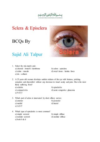 Sclera & Episclera
BCQs By
Dr. Sajid Ali Talpur
1. Select the mis-match pair.
a) choroid : brutch’s membrane b) sclera : episclera
c) retina : macula d) uveal tissue : lamina fusca
e) iris : collaret
2. A 25 years old woman develops sudden redness of the eye with hotness, pricking,
sensation and discomfort without any decrease in visual acuity and pain. She is the most
likely suffering from?
a) scleritis b) episcleritis
c) conjunctivitis d) acute congestive glaucoma
e) N.O.T
3. Which part of sclera is innervated by short cilliary nerves:
a) anterior b) posterior
c) medial d) lateral
e) A.O.T
4. Which type of episcleritis is more common?
a) simple sectoral b) simple diffuse
c) nodular sectoral d) nodular diffuse
e) both b & d
 