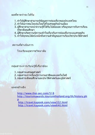 11
ผลที่คาดว่าจะได้รับ
1. ทำาให้ผู้ศึกษาสามารถรู้ข้อมูลการท่องเที่ยวของประเทศไทย
2. ทำาให้เยาวชนไทยรุ่นใหม่ใส่ใจเศรษฐกิจบ้านเมือง
3. ผู้ศึกษาสามารถนำาความรู้ที่ได้รับไปต่อยอด หรือบูรณการกับการเรียน
รู้วิชาสังคมศึกษา
4. ผู้ศึกษาเกิดความรู้ความเข้าใจเกี่ยวกับการท่องเที่ยวระบบเศรษฐกิจ
5. ทำาให้ทุกคนได้ตระหนักถึงความสำาคัญของการเรียนวิชาประวัติศาสตร์
สถานที่ดำาเนินการ
โรงเรียนยุพราชวิทยาลัย
กลุ่มสาระการเรียนรู้ที่เกี่ยวข้อง
1. กลุ่มสาระเศรษฐศาสตร์
2. กลุ่มสาระการเรียนรู้การงานอาชีพและเทคโนโลยี
3. กลุ่มสาระสังคมศึกษาและประวัติศาสตร์และภูมิศาสตร์
แหล่งอ้างอิง
http://www.thai-aec.com/518
http://tourismawards.tourismthailand.org/th/history.ph
p
http://travel.kapook.com/view332.html
http://travel.kapook.com/view640.html
 