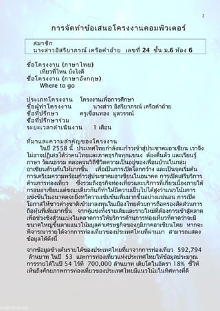2
การจัดทำาข้อเสนอโครงงานคอมพิวเตอร์
สมาชิก
นางสาวอิสริยาภรณ์ เครือคำาอ้าย เลขที่ 24 ชั้น ม.6 ห้อง 6
ชื่อโครงงาน (ภาษาไทย)
เที่ยวที่ไหน ยังไงดี
ชื่อโครงงาน (ภาษาอังกฤษ)
Where to go
ประเภทโครงงาน โครงงานเพื่อการศึกษา
ชื่อผู้ทำาโครงงาน นางสาว อิสริยาภรณ์ เครือคำาอ้าย
ชื่อที่ปรึกษา ครูเขื่อนทอง มูลวรรณ์
ชื่อที่ปรึกษาร่วม
ระยะเวลาดำาเนินงาน 1 เดือน
ที่มาและความสำาคัญของโครงงาน
ในปี 2558 นี้ ประเทศไทยกำาลังจะก้าวเข้าสู่ประชาคมอาเซียน เราจึง
ไม่อาจปฏิเสธได้ว่าคนไทยและภาคธุรกิจทุกแขนง ต้องตื่นตัว และเรียนรู้
ภาษา วัฒนธรรม ตลอดจนวิถีชีวิตความเป็นอยู่ของเพื่อนบ้านในกลุ่ม
อาเซียนด้วยกันให้มากขึ้น เพื่อเป็นการเปิดโลกกว้าง และเป็นจุดเริ่มต้น
การเตรียมความพร้อมก้าวสู่ประชาคมอาเซียนในอนาคต การเปิดเสรีบริการ
ด้านการท่องเที่ยว ซึ่งรวมถึงธุรกิจท่องเที่ยวและบริการที่เกี่ยวเนื่องภายใต้
กรอบอาเซียนแต่ขณะเดียวกันก็ทำาให้มีความเป็นไปได้สูงว่าแนวโน้มการ
แข่งขันในอนาคตจะยิ่งทวีความเข้มข้นเพิ่มมากขึ้นอย่างแน่นอน การเปิด
โอกาสให้ชาวต่างชาติเข้ามาลงทุนในเมืองไทยด้วยการถือครองสัดส่วนการ
ถือหุ้นที่เพิ่มมากขึ้น จากคู่แข่งทั้งรายเดิมและรายใหม่ที่ต้องการเข้าสู่ตลาด
เพื่อช่วงชิงส่วนแบ่งในตลาดการให้บริการด้านการท่องเที่ยวที่คาดว่าจะมี
ขนาดใหญ่ขึ้นตามแนวโน้มมูลค่าเศรษฐกิจของภูมิภาคอาเซียนโดย หากจะ
พิจารณารายได้จากการท่องเที่ยวของประเทศไทยที่ผ่านมา สามารถแสดง
ข้อมูลได้ดังนี้
จากข้อมูลข้างต้นรายได้ของประเทศไทยที่มาจากการท่องเที่ยว 592,794
ล้านบาท ในปี 53 และการท่องเที่ยวแห่งประเทศไทยให้ข้อมูลประมาณ
การรายได้ในปี 54 ไว้ที่ 700,000 ล้านบาท เติบโตในอัตรา 18% ชึ้ให้
เห็นถึงศักยภาพการท่องเที่ยวของประเทศไทยมีแนวโน้มในทิศทางที่ดี
 