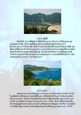 5
เกาะพีพี
เริ่มกันที่ "เกาะพีพีดอน" มีพื้นที่ประมาณ 28 ตารางกิโลเมตร จุด
เด่นของเกาะคือ เวิ้งอ่าวคู่ที่มีความสวยงามติดอันดับโลกของ อ่าว
ต้นไทร และ อ่าวโละดาลัม ทั้งนี้ อ่าวต้นไทรเป็นที่ตั้งของท่าเรือเกาะพีพี และ
มีสถานที่พักและร้านค้าจำานวนมาก จากอ่าวต้นไทรสามารถเดินขึ้นเขาไปยัง
จุดชมวิวที่สามารถมองเห็นเวิ้งอ่าวคู่ ได้ อย่างไรก็ตาม เกาะพีพีดอน ยังมี
หาดทรายและอ่าวที่สวยงามกระจายอยู่รอบเกาะ บางแห่งมีที่พักบริการ เช่น
หาดแหลมหิน หาดยาว อ่าวโละบาเกา
เกาะเต่า
เหตุเพราะเกาะเต่านั้นอยู่ห่างไกลมาก ยากที่จะเดินทางไปถึง ทำาให้
ในอดีตช่วงหนึ่งของเกาะแห่งนี้เป็นสถานที่คุมขังนักโทษการเมืองเช่นเดียว
กับเกาะตะรุเตา โดยส่วนใหญ่เป็นนักโทษการเมืองในคดีกบฏบวรเดช พ.ศ.
2476 และคดีพยายามก่อการกบฏ ใน พ.ศ. 2481 นักโทษที่ถูกคุมขังนั้น
ส่วนใหญ่อยู่ด้วยความลำาบากเพราะนำ้าจืดบนเกาะมีอยู่อย่างจำากัด ภายหลังมี
การเปลี่ยนรัฐบาลใหม่ นักโทษที่ถูกจับกุมในคดีกบฏบวรเดช พ.ศ. 2476
 