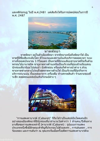6
และคดีก่อกบฏ ในปี พ.ศ.2481 แต่เดิมจึงได้รับการปลดปล่อยในราวปี
พ.ศ. 2487
หาดพัทยา
หาดพัทยา อยู่ในตัวเมืองพัทยา จากพัทยาเหนือถึงพัทยาใต้ เป็น
หาดที่มีชื่อเสียงระดับโลก มีโรงแรมและสถานบันเทิงบริการตลอดเวลา ระยะ
ทางทั้งหมดประมาณ 3 กิโลเมตร เป็นหาดที่มีถนนเลียบชายหาดที่ร่มรื่นด้วย
พรรณไม้นานาชนิด ชายหาดทางด้านเหนือเป็นบริเวณที่ค่อนข้างเงียบสงบ
นักท่องเที่ยวนิยมไปเล่นนำ้า นั่งพักผ่อน หรือเล่นกีฬาทางนำ้าต่าง ๆ ส่วน
ชายหาดช่วงกลางไปจนถึงสุดหาดทางด้านใต้ เป็นบริเวณที่มีธุรกิจการ
บริการหนาแน่น ทั้งแหล่งอาหาร เครื่องดื่ม ห้างสรรพสินค้า ร้านขายของที่
ระลึก ตลอดจนแหล่งบันเทิงเริงรมย์ต่าง ๆ
“การแสดงคาบาเร่ต์ (Cabaret)” ก็ถือได้ว่าเป็นเสน่ห์อันโดดเด่นอีก
อย่างของเมืองพัทยาที่มีนักท่องเที่ยวจำานวนไม่ตำ่ากว่า 1 ล้านคน/ปีเดินทาง
มาเพื่อชมการแสดงเหล่านี้ [คาบาเร่ต์ (Cabaret) : รูปแบบการแสดง
ประเภทหนึ่งซึ่งมีลักษณะสำาคัญที่ประกอบไปด้วยละคร , การเล่นตลก , การ
ร้องเพลง และการเต้นรำา ณ จุดแรกเริ่มเมื่อครั้งอดีตการแสดงคาบาเร่ต์จะ
 