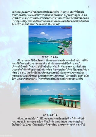 7
แสดงกันบนเวทีภายในภัตตาคารหรือไนท์คลับ (Nightclub) ที่ซึ่งผู้ชม
สามารถนั่งรับประทานอาหารหรือดื่มสุราไปพร้อมๆ กับชมการแสดงได้ ต่อ
มาจึงมีการพัฒนาการแสดงคาบาเร่ต์ภายในโรงละครขึ้น] ซึ่งหนึ่งในคณะคา
บาเร่ต์แห่งเมืองพัทยาที่เปิดการแสดงมายาวนานหลายสิบปีและมีชื่อเสียงโด่ง
ดังไปทั่วโลกนั้นก็ได้แก่ “อัลคาซ่าร์ (Alcazar)”
หาดป่าตอง
เป็นชายหาดที่มีชื้อเสียงมากที่สุดของเกาะภูเก็ต และยังเป็นสถานที่ผัก
ผ่อนที่มีนักท่องเที่ยวชาวต่างชาติมาผักผ่อนตลอดทั้งปีอีกด้วย ภายใน
บริเวณมี่บ้านพัก โรงแรม บริษัทนำาเที่ยว ร้านค้า ร้านอาหาร แหล่งบันเทิง
ยามคำ่าคืนไว้สำาหรับบริการนักท่องเที่ยว ที่อาจจะเรียกได้ว่า เป็นสถานที่ท่อง
เที่ยว 24 ชม. เลยก็ว่าได้ ณ บริเวณชายหาดยังมีหาดทรายขาวละเอียด
เหมาะสำาหรับเล่นนำ้าทะเล และยังมีกิจกรรมทางทะเล ไม่ว่าจะเป็น เจสกี สปีด
โบท และอื่นๆอีกมากมาย ไว้สำาหรับรองรับนักท่องเที่ยว อย่างครบครัน
เกาะเสม็ด
เดือนเมษาหน้าร้อนในปีนี้ หลายคนคงเตรียมทริปดี ๆ ไว้สำาหรับพัก
ผ่อน หย่อนใจ คลายความร้อน กันแล้วล่ะ และแน่นอน แหล่งท่องเที่ยว
อันดับหนึ่งในใจของนักท่องเที่ยวทั้งชาวไทย และชาวต่างชาติ คงหนีไม่
 