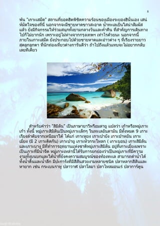 8
พ้น "เกาะเสม็ด" สถานที่ยอดฮิตพิชิตความร้อนของเมืองระยองฮินั่นเอง เสน่
ห์มัดใจของที่นี่ นอกจากจะมีชายหาดขาวสะอาด นำ้าทะเลเย็นใสน่าสัมผัส
แล้ว ยังมีกิจกรรมให้ร่วมสนุกทั้งยามกลางวันและคำ่าคืน ที่สำาคัญการเดินทาง
ไปก็ไม่ยากนัก เพราะอยู่ไม่ห่างจากกรุงเทพฯ เท่าไรด้วยนะ นอกจากนี้
ภายในเกาะเสม็ด ยังประกอบไปด้วยชายหาดและอ่าวต่าง ๆ ที่เรียงรายยาว
สุดลูกลูกตา ที่นักท่องเที่ยวต่างการันตีว่า ถ้าไปถึงแล้วแทบจะไม่อยากกลับ
เลยทีเดียว
สำาหรับคำาว่า "สิมิลัน" เป็นภาษายาวีหรือมลายู แปลว่า เก้าหรือหมู่เกาะ
เก้า ทั้งนี้ หมู่เกาะสิมิลันเป็นหมู่เกาะเล็กๆ ในทะเลอันดามัน มีทั้งหมด 9 เกาะ
เรียงลำาดับจากเหนือมาใต้ ได้แก่ เกาะหูยง เกาะปายัง เกาะปาหยัน เกาะ
เมี่ยง (มี 2 เกาะติดกัน) เกาะปายู เกาะหัวกระโหลก ( เกาะบอน) เกาะสิมิลัน
และเกาะบางู มีที่ทำาการอุทยานแห่งชาติหมู่เกาะสิมิลัน อยู่ที่เกาะเมี่ยงเพราะ
เป็นเกาะที่มีนำ้าจืด หมู่เกาะเหล่านี้ได้รับการยกย่องว่าเป็นหมู่เกาะที่มีความ
งามทั้งบนบกและใต้นำ้าที่ยังคงความสมบูรณ์ของท้องทะเล สามารถดำานำ้าได้
ทั้งนำ้าตื้นและนำ้าลึก มีปะการังที่มีสีสันสวยงามหลายชนิด ปลาหลากสีสันและ
หายาก เช่น กระเบนราหู ปลาวาฬ ปลาโลมา ปลาไหลมอนเร่ ปลาการ์ตูน
 