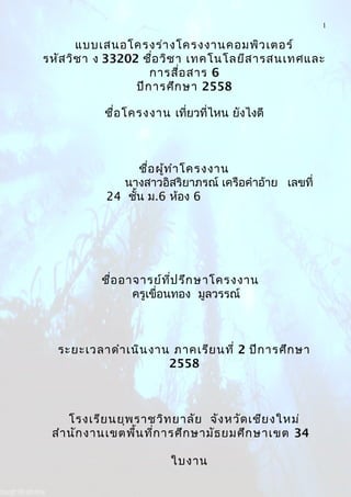 1
แบบเสนอโครงร่างโครงงานคอมพิว๶ตอร์
รหัสวิชา ง 33202 ชื่อวิชา เทคโนโลยีสารสนเทศและ
การสื่อสาร 6
ปีการศึกษา 2558
ชื่อโครงงาน เที่ยวที่ไหน ยังไงดี
ชื่อผู้ทำาโครงงาน
นางสาวอิสริยาภรณ์ เครือคำาอ้าย เลขที่
24 ชั้น ม.6 ห้อง 6
ชื่ออาจารย์ที่ปรึกษาโครงงาน
ครูเขื่อนทอง มูลวรรณ์
ระยะเวลาดำาเนินงาน ภาคเรียนที่ 2 ปีการศึกษา
2558
โรงเรียนยุพราชวิทยาลัย จังหวัดเชียงใหม่
สำานักงานเขตพื้นที่การศึกษามัธยมศึกษาเขต 34
ใบงาน
 