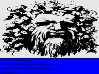 The nose is actually the girl’s face
•The eyes of the old man are the hair for the boy and girl
•The beard is the dress for the girl on the right and the clothes for
•The boy on the left.
 