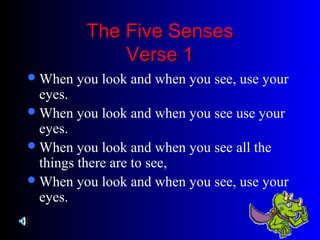 The Five SensesThe Five Senses
Verse 1Verse 1
When you look and when you see, use your
eyes.
When you look and when you see use your
eyes.
When you look and when you see all the
things there are to see,
When you look and when you see, use your
eyes.
 