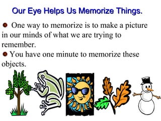 Our Eye Helps Us Memorize Things.Our Eye Helps Us Memorize Things.
One way to memorize is to make a picture
in our minds of what we are trying to
remember.
You have one minute to memorize these
objects.
 