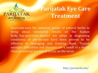 Parijatak Eye Care
Treatment
Ayurveda uses  the  inherent  power  of  natural  herbs  to 
bring  about  wonderful  results  on  the  human 
body. Our ayurvedic doctors  are  adept  in  diagnosing 
conditions  of  the eye and  have  been  proven  to  be 
effective  in  managing  and  treating  them.  Typical 
eyesight difficulties and diseases are a result of a hectic 
lifestyle and the burden of stress on the mind.
http://parijatak.com/
 