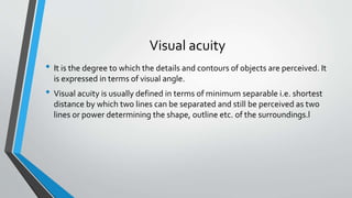 Visual acuity
• It is the degree to which the details and contours of objects are perceived. It
is expressed in terms of visual angle.
• Visual acuity is usually defined in terms of minimum separable i.e. shortest
distance by which two lines can be separated and still be perceived as two
lines or power determining the shape, outline etc. of the surroundings.l
 