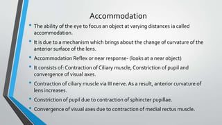 Accommodation
• The ability of the eye to focus an object at varying distances ia called
accommodation.
• It is due to a mechanism which brings about the change of curvature of the
anterior surface of the lens.
• Accommodation Reflex or near response- (looks at a near object)
• It consists of: Contraction of Ciliary muscle, Constriction of pupil and
convergence of visual axes.
• Contraction of ciliary muscle via III nerve. As a result, anterior curvature of
lens increases.
• Constriction of pupil due to contraction of sphincter pupillae.
• Convergence of visual axes due to contraction of medial rectus muscle.
 