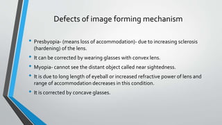Defects of image forming mechanism
• Presbyopia- (means loss of accommodation)- due to increasing sclerosis
(hardening) of the lens.
• It can be corrected by wearing glasses with convex lens.
• Myopia- cannot see the distant object called near sightedness.
• It is due to long length of eyeball or increased refractive power of lens and
range of accommodation decreases in this condition.
• It is corrected by concave glasses.
 