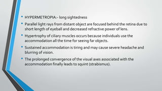 • HYPERMETROPIA:- long sightedness
• Parallel light rays from distant object are focused behind the retina due to
short length of eyeball and decreased refractive power of lens.
• Hypertrophy of ciliary muscles occurs because individuals use the
accommodation all the time for seeing far objects.
• Sustained accommodation is tiring and may cause severe headache and
blurring of vision.
• The prolonged convergence of the visual axes associated with the
accommodation finally leads to squint (strabismus).
 