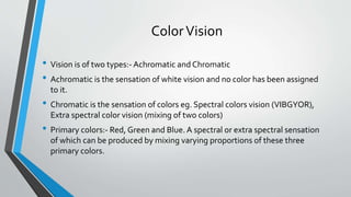 ColorVision
• Vision is of two types:- Achromatic and Chromatic
• Achromatic is the sensation of white vision and no color has been assigned
to it.
• Chromatic is the sensation of colors eg. Spectral colors vision (VIBGYOR),
Extra spectral color vision (mixing of two colors)
• Primary colors:- Red, Green and Blue. A spectral or extra spectral sensation
of which can be produced by mixing varying proportions of these three
primary colors.
 