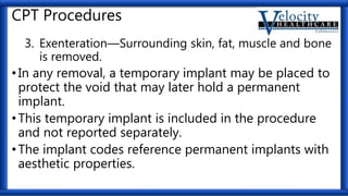 CPT Procedures
3. Exenteration—Surrounding skin, fat, muscle and bone
is removed.
•In any removal, a temporary implant may be placed to
protect the void that may later hold a permanent
implant.
•This temporary implant is included in the procedure
and not reported separately.
•The implant codes reference permanent implants with
aesthetic properties.
 