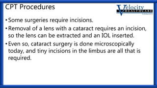 CPT Procedures
•Some surgeries require incisions.
•Removal of a lens with a cataract requires an incision,
so the lens can be extracted and an IOL inserted.
•Even so, cataract surgery is done microscopically
today, and tiny incisions in the limbus are all that is
required.
 