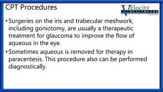 CPT Procedures
•Surgeries on the iris and trabecular meshwork,
including goniotomy, are usually a therapeutic
treatment for glaucoma to improve the flow of
aqueous in the eye.
•Sometimes aqueous is removed for therapy in
paracentesis. This procedure also can be performed
diagnostically.
 