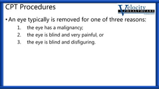 CPT Procedures
•An eye typically is removed for one of three reasons:
1. the eye has a malignancy;
2. the eye is blind and very painful, or
3. the eye is blind and disfiguring.
 