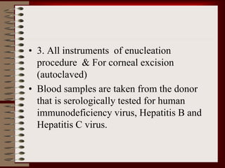 • 3. All instruments of enucleation
procedure & For corneal excision
(autoclaved)
• Blood samples are taken from the donor
that is serologically tested for human
immunodeficiency virus, Hepatitis B and
Hepatitis C virus.
 