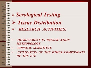  Serological Testing
 Tissue Distribution
 RESEARCH ACTIVITIES:
• IMPROVEMENT IN PRESERVATION
METHODOLOGY
• CORNEAL SUBSTITUTE
• UTILIZATION OF THE OTHER COMPONENTS
OF THE EYE
 