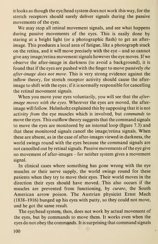 it looks as though the eye/head system does not work this way, for the
stretch receptors should surely deliver signals during the passive
movements of the eyes.
We may stop all retinal movement signals, and see what happens
during passive movements of the eyes. This is easily done by
staring at a bright light (or a photographic flash) to get an after-
image. This produces a local area of fatigue, like a photograph stuck
on the retina, and it will move precisely with the eye - and so cannot
give any image/retina movement signals however the eye moves. If we
observe the after-image in darkness (to avoid a background), it is
found that if the eyes are pushed with the finger to move passively the
after-image does not move. This is very strong evidence against the
inflow theory, for stretch receptor activity should cause the after-
image to shift with the eyes ; if it is normally responsible for cancelling
the retinal movement signals.
When you move your eyes voluntarily, you will see that the after-
image moves with the eyes. Wherever the eyes are moved, the after-
image will follow. Helmholtz explained this by supposing that it is not
activity from the eye muscles which is involved, but commands to
move the eyes. This outflow theory suggests that the command signals
to move the eyes are monitored by an internal loop (figure 7.3) and
that these monitored signals cancel the image/retina signals. When
these are absent, as in the case of after-images viewed in darkness, the
world swings round with the eyes because the command signals are
not cancelled out by retinal signals. Passive movements of the eye give
no movement of after-images - for neither system gives a movement
signal.
In clinical cases where something has gone wrong with the eye
muscles or their nerve supply, the world swings round for these
patients when they try to move their eyes. Their world moves in the
direction their eyes should have moved. This also occurs if the
muscles are prevented from functioning, by curare, the South
American arrow poison. The Austrian physicist Ernst Mach
(1838-1916) bunged up his eyes with putty, so they could not move,
and he got the same result.
The eye/head system, then, does not work by actual movement of
the eyes, but by commands to move them. It works even when the
eyes do not obey the commands. It is surprising that command signals
100
 