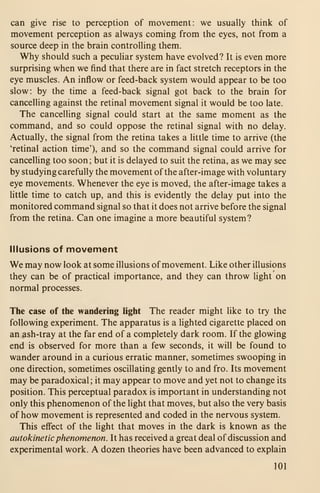 can give rise to perception of movement: we usually think of
movement perception as always coming from the eyes, not from a
source deep in the brain controlling them.
Why should such a peculiar system have evolved? It is even more
surprising when we find that there are in fact stretch receptors in the
eye muscles. An inflow or feed-back system would appear to be too
slow: by the time a feed-back signal got back to the brain for
cancelling against the retinal movement signal it would be too late.
The cancelling signal could start at the same moment as the
command, and so could oppose the retinal signal with no delay.
Actually, the signal from the retina takes a little time to arrive (the
'retinal action time'), and so the command signal could arrive for
cancelling too soon; but it is delayed to suit the retina, as we may see
by studying carefully the movement of the after-image with voluntary
eye movements. Whenever the eye is moved, the after-image takes a
Httle time to catch up, and this is evidently the delay put into the
monitored command signal so that it does not arrive before the signal
from the retina. Can one imagine a more beautiful system?
Illusions of movement
We may now look at some illusions ofmovement. Like other illusions
they can be of practical importance, and they can throw Hght on
normal processes.
The case of the wandering light The reader might like to try the
following experiment. The apparatus is a lighted cigarette placed on
an ash-tray at the far end of a completely dark room. If the glowing
end is observed for more than a few seconds, it will be found to
wander around in a curious erratic manner, sometimes swooping in
one direction, sometimes oscillating gently to and fro. Its movement
may be paradoxical ; it may appear to move and yet not to change its
position. This perceptual paradox is important in understanding not
only this phenomenon of the light that moves, but also the very basis
of how movement is represented and coded in the nervous system.
This effect of the light that moves in the dark is known as the
autokinetic phenomenon. It has received a great deal of discussion and
experimental work. A dozen theories have been advanced to explain
101
 