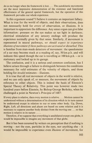 do so no longer when the framework is lost. . . . The autokinetic movements
are the most impressive demonstration of the existence and functional
effectiveness of the general spatial framework, but the operation of this
framework pervades our whole experience.
Is this argument sound? I believe it contains an important fallacy.
What is true for the world of objects, and their observations, does
not necessarily hold for errors of observation, or illusions. It is
important to appreciate the difference. Any sense organ can give false
information: pressure on the eye makes us see light in darkness;
electrical stimulation of any sensory endings will produce the
experience normally given by that sense. Similarly, if movement is
represented in neural pathways, we should expect to experience
illusions ofmovement if these pathways are activated or disturbed. This
is familiar from man-made detectors of movement : the speedometer
of a car may become stuck at a reading of, say, 50km.p.h. and will
indicate this speed though the car is travelling at lOOkm.p.h. - or is
stationary and locked up in its garage.
The confusion, and it is a serious and common confusion, has I
believe arisen through a failure to distinguish between the conditions
necessary for valid estimates of the velocity of objects, and those
holding for invalid estimates - illusions.
It is true that all real movement of objects in the world is relative,
and we can only speak of, or measure, the movement of objects by
reference to other objects. This is indeed the basis of Einstein's
Special Theory of Relativity. This point was however made two
hundred years before Einstein, by Bishop George Berkeley, when he
challenged a point in Newton's Principia of 1687:
If every place is relative, then every motion is relative. . . . Motion cannot be
understood without a determination of its direction which in its turn cannot
be understood except in relation to our or some other body. Up, Down,
Right, Left, all directions and places are based on some relation and it is
necessary to suppose another body distinct from the moving one ... so that
motion is relative in its nature ....
Therefore, if we suppose that everything is annihilated except one globe, it
would be impossible to imagine any movement of that globe.
But it has been assumed by writers on perception that if nothing is
moving - not the eyes, particles in the eyes, nor anything else - it
would be impossible to experience even illusions of movement, for
103
 