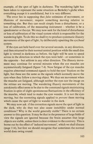 example, of the spot of light in darkness. The wandering light has
been taken to represent the same situation as Berkeley's globe when
everything except it is annihilated, but it is very different.
The error lies in supposing that false estimates of movement, or
illusions of movement, require something moving relative to
something else. But they can result simply from a disturbance, or a
loss of calibration, of the measuring instrument - whether it be a
speedometer or the eye. We may now seek for the kind of disturbance
or loss of calibration of the visual system which is responsible for the
wandering light. To do this we shall try to produce systematic illusory
movements of the spot of light; by deliberately upsetting the eyejhead
system.
If the eyes are held hard over for several seconds, in any direction,
and then returned to their normal central position while the small dim
light is viewed in darkness as before, the light will be seen to speed
across in the direction in which the eyes were held - or sometimes in
the opposite - but seldom in any other direction. The illusory move-
ment may continue for several minutes when the eye muscles are
asymmetrically fatigued (figure 7.4). Now fatigue of the eye muscles
requires abnormal command signals to hold the eyes' fixation on the
light, but these are the same as the signals which normally move the
eyes when they follow a moving object. We thus see movement when
the muscles are fatigued, although neither the eyes nor the image on
the retinas are moving. The wandering illusory movements of the
autokinetic effect seem to be due to the command signals maintaining
fixation in spite of slight spontaneous fluctuations in the efficiency of
the muscles, which tend to make the eyes wander. It is not the eyes
moving, but the correcting signals applied to prevent them moving
which cause the spot of hght to wander in the dark.
We may now ask : if the correction signals move the spot of light in
the dark, why do they not also cause instability under normal
conditions? Why is the world generally stable? There is no certain
answer to this question. It may be that in the presence of large fields of
view the signals are ignored because the brain assumes that large
objects are stable, unless there is clear evidence to the contrary. This is
borne out by the effect of 'induced movement', which we shall discuss
(page 1 14), but first we should recognise that sometimes the normal
world does swing round.
105
 