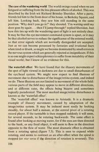 The case of the wandering world The world swings round when we are
fatigued or suffering from the less pleasant effects of alcohol. This was
described by the Irish wit Richard Brinsley Sheridan. After a party,
friends led him to the front door of his house, in Berkeley Square, and
left him. Looking back, they saw him still standing in the same
position. 'Why don't you go in?' they shouted. 'I'm waiting until my
door goes by again . . . then I'll jump through !'
replied Sheridan. Just
how this ties up with the wandering spot of light is not entirely clear.
It may be that the eye movement command system is upset, or it may
be that alcohol serves to reduce the significance of the external world,
so that error signals which are normally disregarded are accepted.
Just as we can become possessed by fantasies and irrational fears
when tired or drunk, so might we become dominated by small errors in
the nervous system which are generally rejected as insignificant. If this
is so one might expect schizophrenics to suffer from instability oftheir
visual world; but I know of no evidence for this.
The waterfall effect We have found that the illusory movements of
the spot of light viewed in darkness are due to small disturbances of
the eye/head system. We might now expect to find illusions of
movement due to disturbance of the image/retina system, and indeed
we do. These illusions are not limited to movement of the whole field
:
various parts of the field may appear to move in different directions,
and at different rates, the effects being bizarre and sometimes
logically paradoxical. The most marked image/retina disturbance is
known as the 'waterfall effect'.
The 'waterfall effect' was known to Aristotle. It is a dramatic
example of illusory movement, caused by adaptation of the
image/retina system. It may be induced most easily by looking
steadily, for about half a minute, at the central pivot of a rotating
record player. If the turntable is then stopped suddenly it will seem,
for several seconds, to be rotating backwards. The same effect is
found after looking at moving water, for if the eyes are then directed
to the bank, or any fixed object, it will seem to flow in the direction
opposite to the flow of water. The most dramatic effect is obtained
from a rotating spiral (figure 7.5). This is seen to expand while
rotating, and seems to contract as an after-effect when the spiral is
stopped (or vice versa if the direction of rotation is reversed). This
106
 