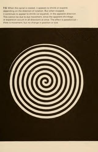 7.5 When this spiral is rotated, it appears to shrink or expand.
depending on the direction of rotation. But when stopped,
it continues to appear Xo shrink (or expand), in the opposite direction.
This cannot be due to eye movement, since the apparent shrinkage
or expansion occurs in all directions at once. The effect is paradoxical -
there is movement, but no change in position or size.
 