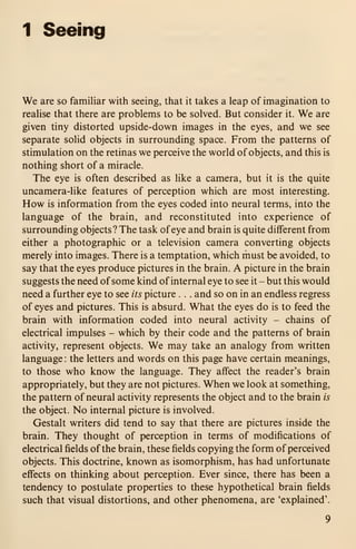 1 Seeing
We are so familiar with seeing, that it takes a leap of imagination to
realise that there are problems to be solved. But consider it. We are
given tiny distorted upside-down images in the eyes, and we see
separate solid objects in surrounding space. From the patterns of
stimulation on the retinas we perceive the world of objects, and this is
nothing short of a miracle.
The eye is often described as like a camera, but it is the quite
uncamera-like features of perception which are most interesting.
How is information from the eyes coded into neural terms, into the
language of the brain, and reconstituted into experience of
surrounding objects? The task of eye and brain is quite different from
either a photographic or a television camera converting objects
merely into images. There is a temptation, which must be avoided, to
say that the eyes produce pictures in the brain. A picture in the brain
suggests the need of some kind of internal eye to see it - but this would
need a further eye to see its picture . . . and so on in an endless regress
of eyes and pictures. This is absurd. What the eyes do is to feed the
brain with information coded into neural activity - chains of
electrical impulses - which by their code and the patterns of brain
activity, represent objects. We may take an analogy from written
language : the letters and words on this page have certain meanings,
to those who know the language. They affect the reader's brain
appropriately, but they are not pictures. When we look at something,
the pattern of neural activity represents the object and to the brain is
the object. No internal picture is involved.
Gestalt writers did tend to say that there are pictures inside the
brain. They thought of perception in terms of modifications of
electrical fields of the brain, these fields copying the form of perceived
objects. This doctrine, known as isomorphism, has had unfortunate
effects on thinking about perception. Ever since, there has been a
tendency to postulate properties to these hypothetical brain fields
such that visual distortions, and other phenomena, are 'explained'.
 