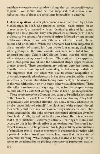 and then we experience a paradox - things that cannot possibly occur
together. We should not be too surprised that illusions and
hallucinations of drugs are sometimes impossible to describe.
Linked adaptations A new phenomenon was discovered by Celeste
McCollough, in 1965. She presented vertical black stripes on an
orange ground, alternated with an identical grating of horizontal
stripes on a blue ground. They were presented alternately, with slide
projectors : five seconds for one set of stripes followed by one second
of blackness, then five seconds of the other set of stripes of different
colour and orientation. When the observers had been subjected to
this alternation of stimuH, for from two to four minutes, black-and-
white gratings of the same orientations were substituted for the
coloured gratings. Celeste McCollough found that the black and
white stripes now appeared coloured. The vertical stripes appeared
with a blue-green ground, and the horizontal stripes appeared on an
orange ground. These complementary colours were less saturated
than the usual after-images of coloured lights, but were quite distinct.
She suggested that this effect was due to colour adaptation of
orientation-specific edge detectors. It has since been found that a very
wide variety of visual stimuH (including movement) can be associated
in this way with colour, or with many other visual dimensions. These
after-effects are however always negative, as for the complementary
colours which Celeste McCollough found in her original experiment.
These contingent after-effects, as they came to be called, show many
of the characteristics of classical Pavlovian Conditioning. They build
up gradually with repeated stimuli ; they decay rapidly when elicited
by the 'unconditioned stimuli' (the black and white stripes) though
the effects persist for many hours, or even days, when left alone. It has
been suggested that the links between the related stimuli are given by
'double duty' cells, teased out by this procedure. But it is now clear
that highly 'artificial' - extremely unlikely - pairings of stimuli can
occur; so this is hardly plausible as an explanation. We should not
expect many cells to be pre-wired for highly unlikely combinations
of stimuli, or events - such as movement in one specific direction with
a particular colour. An alternative explanation is that this is a kind of
perceptual learning. Why, though, should it always be 'negative'? It
seems to be adaptation to produce constancy of perception, against
110
 