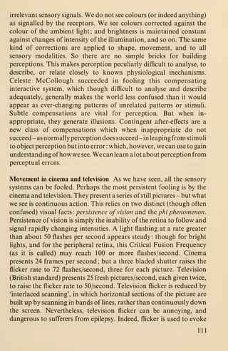 irrelevant sensory signals. We do not see colours (or indeed anything)
as signalled by the receptors. We see colours corrected against the
colour of the ambient light; and brightness is maintained constant
against changes of intensity of the illumination, and so on. The same
kind of corrections are applied to shape, movement, and to all
sensory modalities. So there are no simple bricks for building
perceptions. This makes perception pecuHarly difficult to analyse, to
describe, or relate closely to known physiological mechanisms.
Celeste McCollough succeeded in fooling this compensating
interactive system, which though difficult to analyse and describe
adequately, generally makes the world less confused than it would
appear as ever-changing patterns of unrelated patterns or stimuli.
Subtle compensations are vital for perception. But when in-
appropriate, they generate illusions. Contingent after-effects are a
new class of compensations which when inappropriate do not
succeed - as normally perception does succeed - in leaping from stimuli
to object perception but into error : which, however, we can use to gain
understanding ofhow we see. We can learn a lot about perception from
perceptual errors.
Movement in cinema and television As we have seen, all the sensory
systems can be fooled. Perhaps the most persistent fooling is by the
cinema and television. They present a series of still pictures - but what
we see is continuous action. This relies on two distinct (though often
confused) visual facts: persistence of vision and the phi phenomenon.
Persistence of vision is simply the inability of the retina to follow and
signal rapidly changing intensities. A light flashing at a rate greater
than about 50 flashes per second appears steady : though for bright
Hghts, and for the peripheral retina, this Critical Fusion Frequency
(as it is called) may reach 100 or more flashes/second. Cinema
presents 24 frames per second ; but a three bladed shutter raises the
flicker rate to 72 flashes/second, three for each picture. Television
(British standard) presents 25 fresh pictures/second, each given twice,
to raise the flicker rate to 50/second. Television flicker is reduced by
'interlaced scanning', in which horizontal sections of the picture are
built up by scanning in bands of lines, rather than continuously down
the screen. Nevertheless, television flicker can be annoying, and
dangerous to sufferers from epilepsy. Indeed, flicker is used to evoke
111
 