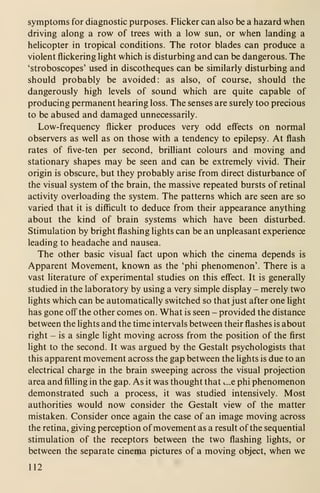 symptoms for diagnostic purposes. Flicker can also be a hazard when
driving along a row of trees with a low sun, or when landing a
helicopter in tropical conditions. The rotor blades can produce a
violent flickering light which is disturbing and can be dangerous. The
'stroboscopes' used in discotheques can be similarly disturbing and
should probably be avoided: as also, of course, should the
dangerously high levels of sound which are quite capable of
producing permanent hearing loss. The senses are surely too precious
to be abused and damaged unnecessarily.
Low-frequency flicker produces very odd effects on normal
observers as well as on those with a tendency to epilepsy. At flash
rates of five-ten per second, brilliant colours and moving and
stationary shapes may be seen and can be extremely vivid. Their
origin is obscure, but they probably arise from direct disturbance of
the visual system of the brain, the massive repeated bursts of retinal
activity overloading the system. The patterns which are seen are so
varied that it is difficult to deduce from their appearance anything
about the kind of brain systems which have been disturbed.
Stimulation by bright flashing lights can be an unpleasant experience
leading to headache and nausea.
The other basic visual fact upon which the cinema depends is
Apparent Movement, known as the 'phi phenomenon'. There is a
vast literature of experimental studies on this eflect. It is generally
studied in the laboratory by using a very simple display - merely two
lights which can be automatically switched so that just after one light
has gone off" the other comes on. What is seen - provided the distance
between the lights and the time intervals between their ffashes is about
right - is a single hght moving across from the position of the first
fight to the second. It was argued by the Gestalt psychologists that
this apparent movement across the gap between the lights is due to an
electrical charge in the brain sweeping across the visual projection
area and fifiing in the gap. As it was thought that i.„e phi phenomenon
demonstrated such a process, it was studied intensively. Most
authorities would now consider the Gestalt view of the matter
mistaken. Consider once again the case of an image moving across
the retina, giving perception of movement as a result of the sequential
stimulation of the receptors between the two flashing lights, or
between the separate cinema pictures of a moving object, when we
112
 