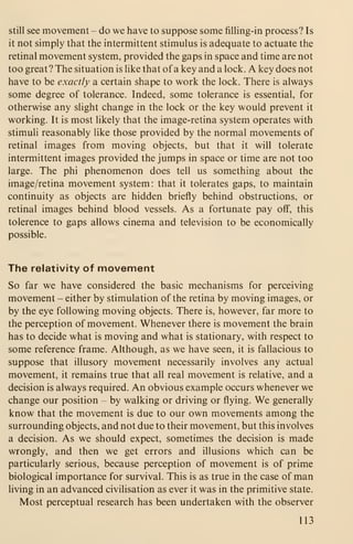 still see movement - do we have to suppose some filling-in process? Is
it not simply that the intermittent stimulus is adequate to actuate the
retinal movement system, provided the gaps in space and time are not
too great? The situation is like that of a key and a lock. A key does not
have to be exactly a certain shape to work the lock. There is always
some degree of tolerance. Indeed, some tolerance is essential, for
otherwise any slight change in the lock or the key would prevent it
working. It is most likely that the image-retina system operates with
stimuli reasonably like those provided by the normal movements of
retinal images from moving objects, but that it will tolerate
intermittent images provided the jumps in space or time are not too
large. The phi phenomenon does tell us something about the
image/retina movement system : that it tolerates gaps, to maintain
continuity as objects are hidden briefly behind obstructions, or
retinal images behind blood vessels. As a fortunate pay off, this
tolerence to gaps allows cinema and television to be economically
possible.
The relativity of movement
So far we have considered the basic mechanisms for perceiving
movement - either by stimulation of the retina by moving images, or
by the eye following moving objects. There is, however, far more to
the perception of movement. Whenever there is movement the brain
has to decide what is moving and what is stationary, with respect to
some reference frame. Although, as we have seen, it is fallacious to
suppose that illusory movement necessarily involves any actual
movement, it remains true that all real movement is relative, and a
decision is always required. An obvious example occurs whenever we
change our position - by walking or driving or flying. We generally
know that the movement is due to our own movements among the
surrounding objects, and not due to their movement, but this involves
a decision. As we should expect, sometimes the decision is made
wrongly, and then we get errors and illusions which can be
particularly serious, because perception of movement is of prime
biological importance for survival. This is as true in the case of man
living in an advanced civilisation as ever it was in the primitive state.
Most perceptual research has been undertaken with the observer
113
 