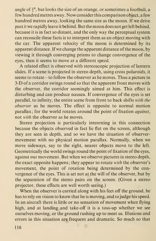 angle of |°, but looks the size of an orange, or sometimes a football, a
few hundred metres away. Now consider this comparison object, a few
hundred metres away, looking the same size as the moon. If we drive
past // we rapidly leave it behind. But the moon does not get left behind,
because it is in fact so distant, and the only way the perceptual system
can reconcile these facts is to interpret them as an object moving with
the car. The apparent velocity of the moon is determined by its
apparent distance. If we change the apparent distance of the moon, by
viewing it through converging prisms to change convergence of the
eyes, then it seems to move at a different speed.
A related effect is observed with stereoscopic projection of lantern
slides. If a scene is projected in stereo depth, using cross polaroids, it
seems to rotate - to follow the observer as he moves. Thus a picture in
3-D of a corridor swings round so that the apparent front moves with
the observer, the corridor seemingly aimed at him. This effect is
disturbing and can produce nausea. If convergence of the eyes is set
parallel, to infinity, the entire scene from front to back shifts with the
observer as he moves. The effect is opposite to normal motion
parallax; for the world rotates around the point of fixation against,
not with the observer as he moves.
Stereo projection is particularly interesting in this connection
because the objects observed in fact lie flat on the screen, although
they are seen in depth, and so we have the situation of observer-
movement with no physical motion parallax. Normally, when we
move sideways, say to the right, nearer objects move to the left.
Geometrically the world swings round the point of fixation of the eyes,
against our movement. But when we observe pictures in stereo depth,
the exact opposite happens; they appear to rotate with the observer's
movement, the point of rotation being determined by the con-
vergence of the eyes. This is set not at the will of the observer, but by
the separation of the stereo pairs on the screen. (Given a stereo
projector, these effects are well worth seeing.)
When the observer is carried along with his feet off the ground, he
has to rely on vision to know that he is moving, and to judge his speed.
In an aircraft there is little or no sensation of movement when flying
high, and at landing and take-off it is a toss-up whether we see
ourselves moving, or the ground rushing up to meet us. Illusions and
errors in this situation are frequent and dramatic. So much so that
116
 