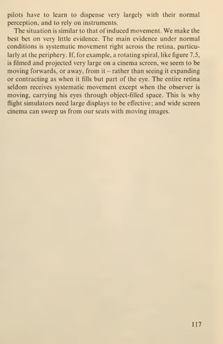 pilots have to learn to dispense very largely with their normal
perception, and to rely on instruments.
The situation is similar to that of induced movement. We make the
best bet on very little evidence. The main evidence under normal
conditions is systematic movement right across the retina, particu-
larly at the periphery. If, for example, a rotating spiral, like figure 7.5,
is filmed and projected very large on a cinema screen, we seem to be
moving forwards, or away, from it - rather than seeing it expanding
or contracting as when it fills but part of the eye. The entire retina
seldom receives systematic movement except when the observer is
moving, carrying his eyes through object-filled space. This is why
flight simulators need large displays to be effective; and wide screen
cinema can sweep us from our seats with moving images.
117
 