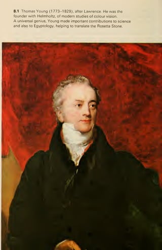 8.1 Thomas Young (1 773-1 829), after Lawrence. He was the
founder with Helmholtz, of modern studies of colour vision.
A universal genius, Young made important contributions to science
and also to Egyptology, helping to translate the Rosetta Stone.
 