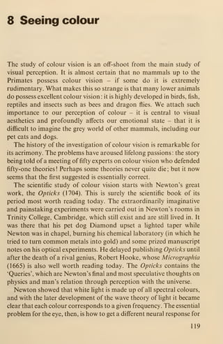 8 Seeing colour
The study of colour vision is an off-shoot from the main study of
visual perception. It is almost certain that no mammals up to the
Primates possess colour vision - if some do it is extremely
rudimentary. What makes this so strange is that many lower animals
do possess excellent colour vision : it is highly developed in birds, fish,
reptiles and insects such as bees and dragon flies. We attach such
importance to our perception of colour - it is central to visual
aesthetics and profoundly affects our emotional state - that it is
difficult to imagine the grey world of other mammals, including our
pet cats and dogs.
The history of the investigation of colour vision is remarkable for
its acrimony. The problems have aroused lifelong passions: the story
being told of a meeting of fifty experts on colour vision who defended
fifty-one theories! Perhaps some theories never quite die; but it now
seems that the first suggested is essentially correct.
The scientific study of colour vision starts with Newton's great
work, the Opticks (1704). This is surely the scientific book of its
period most worth reading today. The extraordinarily imaginative
and painstaking experiments were carried out in Newton's rooms in
Trinity College, Cambridge, which still exist and are still lived in. It
was there that his pet dog Diamond upset a lighted taper while
Newton was in chapel, burning his chemical laboratory (in which he
tried to turn common metals into gold) and some prized manuscript
notes on his optical experiments. He delayed publishing Opticks until
after the death of a rival genius, Robert Hooke, whose Micrographia
(1665) is also well worth reading today. The Opticks contains the
'Queries', which are Newton's final and most speculative thoughts on
physics and man's relation through perception with the universe.
Newton showed that white light is made up of all spectral colours,
and with the later development of the wave theory of light it became
clear that each colour corresponds to a given frequency. The essential
problem for the eye, then, is how to get a different neural response for
119
 