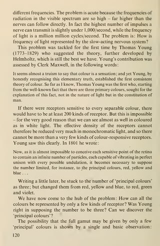 diflferent frequencies. The problem is acute because the frequencies of
radiation in the visible spectrum are so high - far higher than the
nerves can follow directly. In fact the highest number of impulses a
nerve can transmit is slightly under 1 ,000/second, while the frequency
of light is a million million cycles/second. The problem is: How is
frequency of light represented by the slow-acting nervous system?
This problem was tackled for the first time by Thomas Young
(1773-1829) who suggested the theory, further developed by
Helmholtz, which is still the best we have. Young's contribution was
assessed by Clerk Maxwell, in the following words:
It seems almost a truism to say that colour is a sensation; and yet Young, by
honestly recognising this elementary truth, established the first consistent
theory of colour. So far as I know, Thomas Young was the first who, starting
from the well-known fact that there are three primary colours, sought for the
explanation of this fact, not in the nature of light but in the constitution of
man.
If there were receptors sensitive to every separable colour, there
would have to be at least 200 kinds of receptor. But this is impossible
- for the very good reason that we can see almost as well in coloured
as in white light. The effective density of the receptors cannot
therefore be reduced very much in monochromatic light, and so there
cannot be more than a very few kinds of colour-responsive receptors.
Young saw this clearly. In 1801 he wrote:
Now, as it is almost impossible to conceive each sensitive point of the retina
to contain an infinite number of particles, each capable of vibrating in perfect
unison with every possible undulation, it becomes necessary to suppose
the number limited, for instance, to the principal colours, red, yellow and
blue . . .
Writing a little later, he stuck to the number of 'principal colours'
as three; but changed them from red, yellow and blue, to red, green
and violet.
We have now come to the hub of the problem : How can all the
colours be represented by only a few kinds of receptor? Was Young
right in supposing the number to be three? Can we discover the
'principal colours'?
The possibility that the full gamut may be given by only a few
'principal' colours is shown by a single and basic observation:
120
 